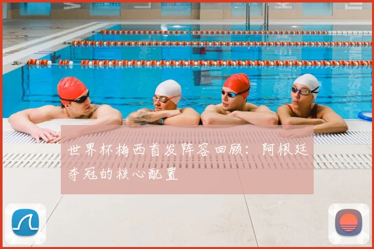 世界杯梅西首发阵容回顾:阿根廷夺冠的核心配置