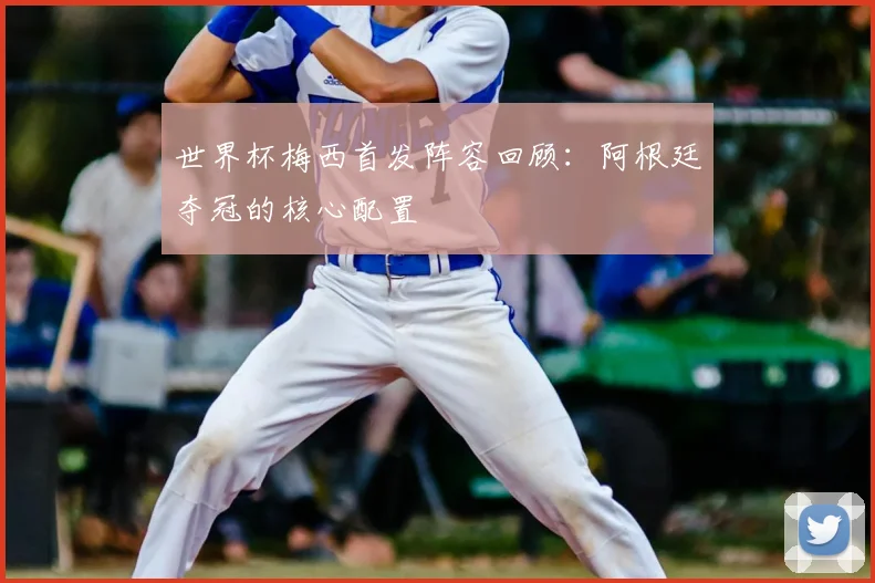 世界杯梅西首发阵容回顾:阿根廷夺冠的核心配置