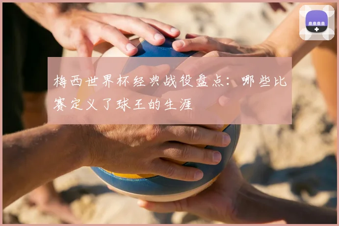 梅西世界杯经典战役盘点:哪些比赛定义了球王的生涯