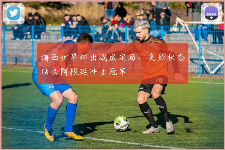 梅西世界杯出战成定局，良好状态助力阿根廷冲击冠军